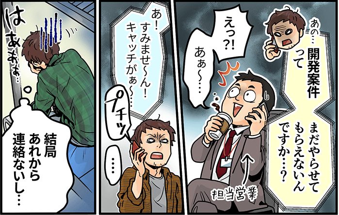 「開発案件ってまだやらせてもらえないんですか・・・?」「えっ!・あぁ~・・・すみませ~ん!キャッチがぁ~」「結局あれから連絡ないし・・・」