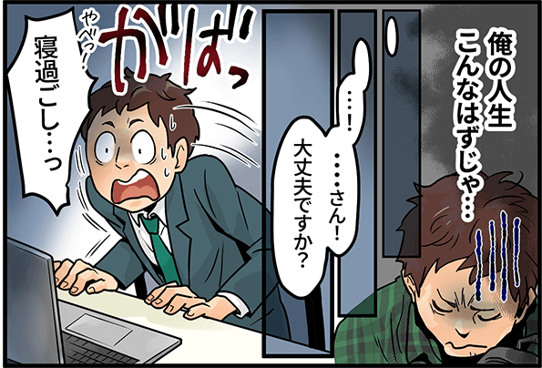 「俺の人生こんなはずじゃ・・・」「・・・さん!大丈夫ですか?」「寝過ごし・・・っ」