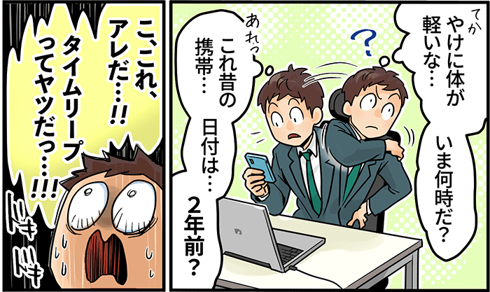 「やけに体が軽いな・・・いま何時だ?これ昔の携帯・・・日付は・・・2年前?こ、これ、アレだ・・・!タイムリープってやつだっ・・・!!!」
