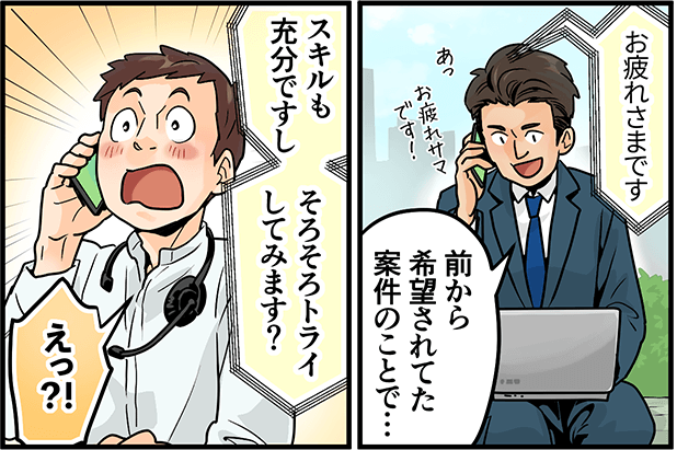 「お疲れ様です」「前から希望されてた案件のことで・・・スキルも充分ですし、そろそろトライしてみます?」「えっ!?」